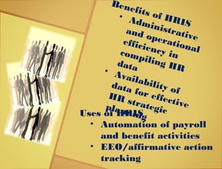 Benefits of HRIS
• Administrative
and operational
efficiency incompiling HRdata• Availability of
data for effective
HR strategicplanningUses of HRIS
• Automation of payroll
and benefit activities
• EEO/affirmative action
tracking
 