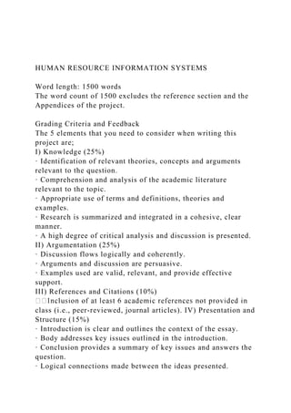 HUMAN RESOURCE INFORMATION SYSTEMS
Word length: 1500 words
The word count of 1500 excludes the reference section and the
Appendices of the project.
Grading Criteria and Feedback
The 5 elements that you need to consider when writing this
project are;
I) Knowledge (25%)
· Identification of relevant theories, concepts and arguments
relevant to the question.
· Comprehension and analysis of the academic literature
relevant to the topic.
· Appropriate use of terms and definitions, theories and
examples.
· Research is summarized and integrated in a cohesive, clear
manner.
· A high degree of critical analysis and discussion is presented.
II) Argumentation (25%)
· Discussion flows logically and coherently.
· Arguments and discussion are persuasive.
· Examples used are valid, relevant, and provide effective
support.
III) References and Citations (10%)
class (i.e., peer-reviewed, journal articles). IV) Presentation and
Structure (15%)
· Introduction is clear and outlines the context of the essay.
· Body addresses key issues outlined in the introduction.
· Conclusion provides a summary of key issues and answers the
question.
· Logical connections made between the ideas presented.
 
