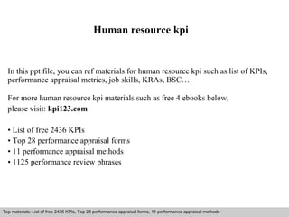 Human resource kpi 
In this ppt file, you can ref materials for human resource kpi such as list of KPIs, 
performance appraisal metrics, job skills, KRAs, BSC… 
For more human resource kpi materials such as free 4 ebooks below, 
please visit: kpi123.com 
• List of free 2436 KPIs 
• Top 28 performance appraisal forms 
• 11 performance appraisal methods 
• 1125 performance review phrases 
Top materials: List of free 2436 KPIs, Top 28 performance appraisal forms, 11 performance appraisal methods 
Interview questions and answers – free download/ pdf and ppt file 
 