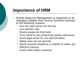 Importance   of HRM Human Resource Management is important to all managers despite their various functions because of the following reasons- Hire the right person for the job  Low attrition rate Ensure people do their best Time saved in not conducting useless interviews Avoid legal action for any discrimination  Safety laws are not ignored Equity towards employee in relation to salary etc. Effective training Avoid unfair labour practices 