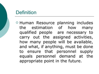 Definition Human Resource planning includes the estimation of how many qualified people  are necessary to carry out the assigned activities, how many people will be available, and what, if anything, must be done to ensure that personnel supply equals personnel demand at the appropriate point in the future.  