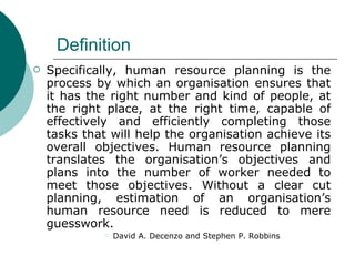 Definition Specifically, human resource planning is the process by which an organisation ensures that it has the right number and kind of people, at the right place, at the right time, capable of effectively and efficiently completing those tasks that will help the organisation achieve its overall objectives. Human resource planning translates the organisation’s objectives and plans into the number of worker needed to meet those objectives. Without a clear cut planning, estimation of an organisation’s human resource need is reduced to mere guesswork.  David A. Decenzo and Stephen P. Robbins 