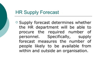 HR Supply Forecast Supply forecast determines whether the HR department will be able to procure the required number of personnel. Specifically, supply forecast measures the number of people likely to be available from within and outside an organisation. 
