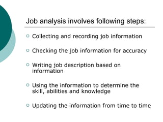 Job analysis involves following steps: Collecting and recording job information Checking the job information for accuracy Writing job description based on information Using the information to determine the skill, abilities and knowledge Updating the information from time to time 