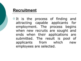 Recruitment It is the process of finding and attracting capable applicants for employment. The process begins when new recruits are sought and ends when their applications are submitted. The result is pool of applicants from which new employees are selected. 