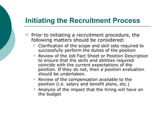 Initiating the Recruitment Process Prior to initiating a recruitment procedure, the following matters should be considered: Clarification of the scope and skill sets required to successfully perform the duties of the position Review of the Job Fact Sheet or Position Description to ensure that the skills and abilities required coincide with the current expectations of the position. If they do not, then a position evaluation should be undertaken. Review of the compensation available to the position (i.e. salary and benefit plans, etc.) Analysis of the impact that the hiring will have on the budget 