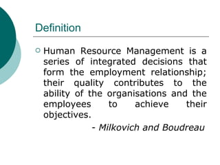 Definition Human Resource Management is a series of integrated decisions that form the employment relationship; their quality contributes to the ability of the organisations and the employees to achieve their objectives.   -  Milkovich and Boudreau 