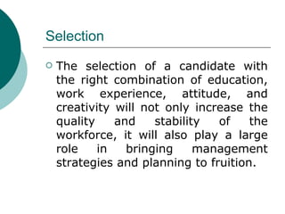 Selection The selection of a candidate with the right combination of education, work experience, attitude, and creativity will not only increase the quality and stability of the workforce, it will also play a large role in bringing management strategies and planning to fruition. 