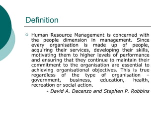 Definition Human Resource Management is concerned with the people dimension in management. Since every organisation is made up of people, acquiring their services, developing their skills, motivating them to higher levels of performance and ensuring that they continue to maintain their commitment to the organisation are essential to achieving organisational objectives. This is true regardless of the type of organisation – government, business, education, health, recreation or social action.   -  David A. Decenzo and Stephen P. Robbins  
