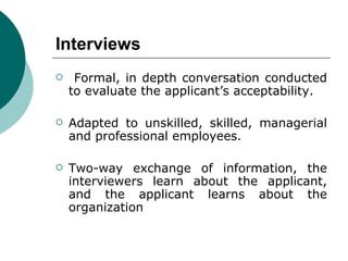 Interviews Formal, in depth conversation conducted to evaluate the applicant’s acceptability.  Adapted to unskilled, skilled, managerial and professional employees.  Two-way exchange of information, the interviewers learn about the applicant, and the applicant learns about the organization  