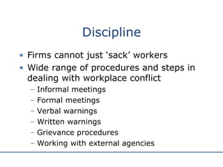 Discipline Firms cannot just ‘sack’ workers Wide range of procedures and steps in dealing with workplace conflict Informal meetings Formal meetings Verbal warnings Written warnings Grievance procedures Working with external agencies 