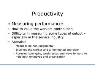 Productivity Measuring performance : How to value the workers contribution Difficulty in measuring some types of output – especially in the service industry Appraisal Meant to be non judgmental Involves the worker and a nominated appraiser Agreeing strengths, weaknesses and ways forward to help both employee and organisation 