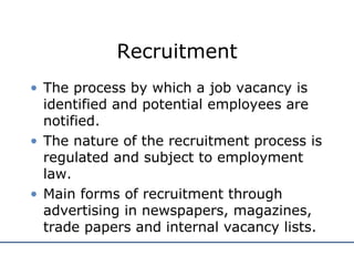 Recruitment The process by which a job vacancy is identified and potential employees are notified. The nature of the recruitment process is regulated and subject to employment law. Main forms of recruitment through advertising in newspapers, magazines, trade papers and internal vacancy lists. 