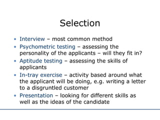 Selection Interview  – most common method Psychometric testing  – assessing the personality of the applicants – will they fit in? Aptitude testing  – assessing the skills of applicants In-tray exercise  – activity based around what the applicant will be doing, e.g. writing a letter to a disgruntled customer Presentation  – looking for different skills as well as the ideas of the candidate 