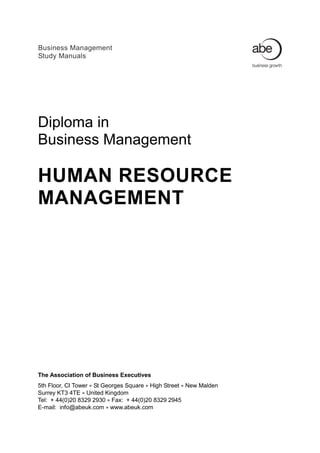 Business Management
Study Manuals




Diploma in
Business Management

HUMAN RESOURCE
MANAGEMENT




The Association of Business Executives
5th Floor, CI Tower  St Georges Square  High Street  New Malden
Surrey KT3 4TE  United Kingdom
Tel: + 44(0)20 8329 2930  Fax: + 44(0)20 8329 2945
E-mail: info@abeuk.com  www.abeuk.com
 