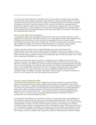 What is Human Capital Management?
In recent years there has been a dramatic shift in the way labor is pooled across the globe.
The influences of technology and growth have effectively caused industry leaders to have to
change their focus from the brute force of labor to the actual quality of the workers available
throughout the world. This has produced a shift in tactics for those who manage Human
Resources. Instead of gathering up workers in a huge net and sending them off to the fields
and the factories, it is now necessary to nurture the working population by educating them
and developing their technological skills so that they will be able to contribute to the needs of
the enterprises they work for.
Focus on the right kind of employee
It is important today that companies understand the value of increasing a laborer’s output
capability by investing in, and adding worth to, his or her abilities, rather than finding a mass
of laborers who are willing to work yet who are unqualified to excel in today’s highly
technological business environment. Simply put, the idea is that, contrary to the old HR theory
that emphasized people as the most fundamental asset to a company, Human Capital
Management, or HCM is focused on the right kind of people to get the job done.
Indeed, the theory behind Human Capital Management is first and foremost the
transformation of a worker into a resource that is competitive. Now, this of course is more
easily said than done. The entire Human Resources industry is scrambling to keep up with this
trend, and the most successful are those who proactively seek to mold new labor into an asset
that is potentially profitable to a company.
Those who achieve high levels of success in managing human capital are those who can
harness the power of excellent leadership. The HCM industry is still up and coming, and if an
HR firm or manager can effectively meet the needs of companies by providing them with labor
that is not only available, but qualified, then the theory of Human Capital Management will be
more or less realized. But how does an HR firm or manager actually go about successfully
leading workers to a place where they are able to confidently proffer their services to
companies eager to employ? Likewise, what does it take to guide a company to a position in
which it can be ready to hire the right talent at the right time?
The role of good leadership skills
The failure of good leadership in the management of human capital is one of the primary
causes of bad employment processes, sagging profit margins and, potentially, the overall
failure of a company. In today’s competitive and turbulent labor market, it is vitally important
for HCM to focus extensively on the strengthening and development of excellent leadership
skills. All too often programs designed to develop and improve employee capabilities are
destined to fail for one simple reason – they lack the backing of a strong leadership team.
That is why it is crucial to set up a proactive leadership team, developing a roster of
professionals with advanced leadership skills.
If a company’s management is unsure how to begin, it will be wise to pay close attention to
the skills that really do pay off. One of the most valued leadership skills in the HR industry is
trust building. If Human Capital Management cannot deliver on promises it has made, both its
corporate base as well as its labor pool will quickly slip away. One company, for instance,
recruited a large number of a programmers from a developing country. Dreaming to work for a
U.S. company they gladly committed to the training courses provided, assuming there would
be work for them after they were finished. Unfortunately, by the end of the training courses
the company could only support half of positions sought by these potential workers, brutally
 