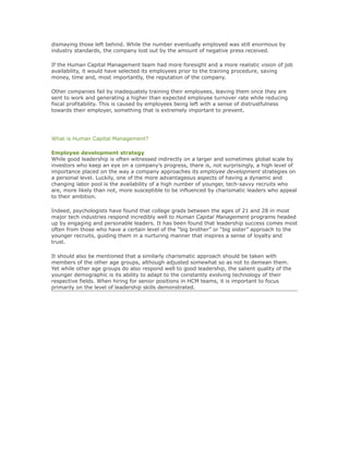 dismaying those left behind. While the number eventually employed was still enormous by
industry standards, the company lost out by the amount of negative press received.
If the Human Capital Management team had more foresight and a more realistic vision of job
availability, it would have selected its employees prior to the training procedure, saving
money, time and, most importantly, the reputation of the company.
Other companies fail by inadequately training their employees, leaving them once they are
sent to work and generating a higher than expected employee turnover rate while reducing
fiscal profitability. This is caused by employees being left with a sense of distrustfulness
towards their employer, something that is extremely important to prevent.
What is Human Capital Management?
Employee development strategy
While good leadership is often witnessed indirectly on a larger and sometimes global scale by
investors who keep an eye on a company’s progress, there is, not surprisingly, a high level of
importance placed on the way a company approaches its employee development strategies on
a personal level. Luckily, one of the more advantageous aspects of having a dynamic and
changing labor pool is the availability of a high number of younger, tech-savvy recruits who
are, more likely than not, more susceptible to be influenced by charismatic leaders who appeal
to their ambition.
Indeed, psychologists have found that college grads between the ages of 21 and 28 in most
major tech industries respond incredibly well to Human Capital Management programs headed
up by engaging and personable leaders. It has been found that leadership success comes most
often from those who have a certain level of the “big brother” or “big sister” approach to the
younger recruits, guiding them in a nurturing manner that inspires a sense of loyalty and
trust.
It should also be mentioned that a similarly charismatic approach should be taken with
members of the other age groups, although adjusted somewhat so as not to demean them.
Yet while other age groups do also respond well to good leadership, the salient quality of the
younger demographic is its ability to adapt to the constantly evolving technology of their
respective fields. When hiring for senior positions in HCM teams, it is important to focus
primarily on the level of leadership skills demonstrated.
 
