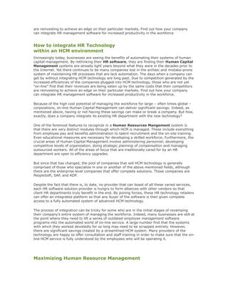 are reinvesting to achieve an edge on their particular markets. Find out how your company
can integrate HR management software for increased productivity in the workforce
How to integrate HR Technology
within an HCM environment
Increasingly today, businesses are seeing the benefits of automating their systems of human
capital management. By rethinking their HR software, they are finding their Human Capital
Management systems are already light years beyond what they were in the decades prior to
the Internet. Yet there continues to be many companies lost in the archaic and mistake-prone
system of maintaining HR processes that are lack automation. The days when a company can
get by without integrating HCM technology are long past. Due to competition generated by the
increased efficiencies of the companies plugged into HCM technology, those who are not yet
“on-line” find that their revenues are being eaten up by the same costs that their competitors
are reinvesting to achieve an edge on their particular markets. Find out how your company
can integrate HR management software for increased productivity in the workforce.
Because of the high cost potential of managing the workforce for large – often times global –
corporations, on-line Human Capital Management can deliver significant savings. Indeed, as
mentioned above, having or not having these savings can make or break a company. But how,
exactly, does a company integrate its existing HR department with the new technology?
One of the foremost features to recognize in a Human Resources Mangement system is
that there are very distinct modules through which HCM is managed. These include everything
from employee pay and benefits administration to talent recruitment and the on-site training.
Even educational measures are necessary for developing a skilled workforce. Furthermore, the
crucial areas of Human Capital Management involve administering personnel, developing
competitive levels of organization, doing strategic planning of compensation and managing
outsourced workers. All of the areas of focus that are traditionally cared for by an HR
department are open to efficiency upgrades.
But since that has changed, the pool of companies that sell HCM technology is generally
comprised of those who specialize in one or another of the above mentioned fields, although
there are the enterprise level companies that offer complete solutions. Those companies are
PeopleSoft, SAP, and ADP.
Despite the fact that there is, to date, no provider that can boast of all these varied services,
each HR software solution provider is hungry to form alliances with other vendors so that
client HR departments truly benefit in the end. By joining forces, these HR technology retailers
can offer an integrated platform so that any buyer of the software is then given complete
access to a fully automated system of advanced HCM technology.
The process of integration can be tricky for some who are in the initial stages of revamping
their company’s entire system of managing the workforce. Indeed, many businesses are still at
the point where they need to lift a series of outdated employee management software
programs into the automated world of on-line service. A large number find that the systems
with which they worked devotedly for so long may need to be scrapped entirely. However,
there are significant savings created by a streamlined HCM system. Many providers of the
technology are happy to offer consultation and staff training in order to make sure that the on-
line HCM service is fully understood by the employees who will be operating it.
Maximizing Human Resource Management
 