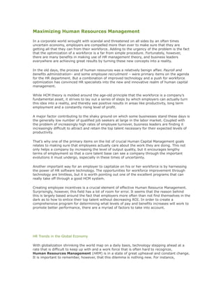 Maximizing Human Resources Management
In a corporate world wrought with scandal and threatened on all sides by an often times
uncertain economy, employers are compelled more than ever to make sure that they are
getting all that they can from their workforce. Adding to the urgency of the problem is the fact
that the optimization of a workforce is a far from simple procedure. Fortunately, however,
there are many benefits in making use of HR management theory, and business leaders
everywhere are achieving great results by turning these new concepts into a reality.
In the old days, the process of human resources was a relatively benign affair. Payroll and
benefits administration– and some employee recruitment – were primary items on the agenda
for the HR department. But a combination of improved technology and a push for workforce
optimization has convinced HR specialists into the new and innovative realm of human capital
management.
While HCM theory is molded around the age-old principle that the workforce is a company’s
fundamental asset, it strives to lay out a series of steps by which employers can actually turn
this idea into a reality, and thereby see positive results in areas like productivity, long term
employment and a constantly rising level of profit.
A major factor contributing to the shaky ground on which some businesses stand these days is
the generally low number of qualified job seekers at large in the labor market. Coupled with
the problem of increasingly high rates of employee turnover, business leaders are finding it
increasingly difficult to attract and retain the top talent necessary for their expected levels of
productivity.
That’s why one of the primary items on the list of crucial Human Capital Management goals
relates to making sure that employees actually care about the work they are doing. This not
only helps a company by increasing the level of output quality, but it encourages lengthy
terms of employment so that a core talent base can see a company through the important
evolutions it must undergo, especially in these times of uncertainty.
Another important way for an employer to capitalize on his or her workforce is by harnessing
the power of HR software technology. The opportunities for workforce improvement through
technology are limitless, but it is worth pointing out one of the excellent programs that can
really take off through a good HCM system.
Creating employee incentives is a crucial element of effective Human Resource Management.
Surprisingly, however, this field has a lot of room for error. It seems that the reason behind
this is largely based around the fact that employers more often than not find themselves in the
dark as to how to entice their top talent without decreasing ROI. In order to create a
comprehensive program for determining what levels of pay and benefits increases will work to
promote better performance, there are a myriad of factors to take into account.
HR Trends in the Global Economy
With globalization shrinking the world map on a daily basis, technology stepping ahead at a
rate that is difficult to keep up with and a work force that is often hard to recognize,
Human Resources Management (HRM) is in a state of great upheaval and constant change.
It is important to remember, however, that this dilemma is nothing new. For instance,
 