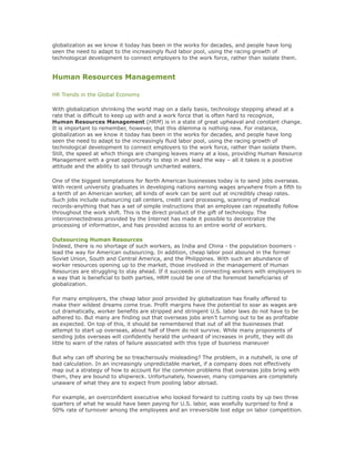 globalization as we know it today has been in the works for decades, and people have long
seen the need to adapt to the increasingly fluid labor pool, using the racing growth of
technological development to connect employers to the work force, rather than isolate them.
Human Resources Management
HR Trends in the Global Economy
With globalization shrinking the world map on a daily basis, technology stepping ahead at a
rate that is difficult to keep up with and a work force that is often hard to recognize,
Human Resources Management (HRM) is in a state of great upheaval and constant change.
It is important to remember, however, that this dilemma is nothing new. For instance,
globalization as we know it today has been in the works for decades, and people have long
seen the need to adapt to the increasingly fluid labor pool, using the racing growth of
technological development to connect employers to the work force, rather than isolate them.
Still, the speed at which things are changing leaves many at a loss, providing Human Resource
Management with a great opportunity to step in and lead the way – all it takes is a positive
attitude and the ability to sail through uncharted waters.
One of the biggest temptations for North American businesses today is to send jobs overseas.
With recent university graduates in developing nations earning wages anywhere from a fifth to
a tenth of an American worker, all kinds of work can be sent out at incredibly cheap rates.
Such jobs include outsourcing call centers, credit card processing, scanning of medical
records-anything that has a set of simple instructions that an employee can repeatedly follow
throughout the work shift. This is the direct product of the gift of technology. The
interconnectedness provided by the Internet has made it possible to decentralize the
processing of information, and has provided access to an entire world of workers.
Outsourcing Human Resources
Indeed, there is no shortage of such workers, as India and China - the population boomers -
lead the way for American outsourcing. In addition, cheap labor pool abound in the former
Soviet Union, South and Central America, and the Philippines. With such an abundance of
worker resources opening up to the market, those involved in the management of Human
Resources are struggling to stay ahead. If it succeeds in connecting workers with employers in
a way that is beneficial to both parties, HRM could be one of the foremost beneficiaries of
globalization.
For many employers, the cheap labor pool provided by globalization has finally offered to
make their wildest dreams come true. Profit margins have the potential to soar as wages are
cut dramatically, worker benefits are stripped and stringent U.S. labor laws do not have to be
adhered to. But many are finding out that overseas jobs aren’t turning out to be as profitable
as expected. On top of this, it should be remembered that out of all the businesses that
attempt to start up overseas, about half of them do not survive. While many proponents of
sending jobs overseas will confidently herald the unheard of increases in profit, they will do
little to warn of the rates of failure associated with this type of business maneuver
But why can off shoring be so treacherously misleading? The problem, in a nutshell, is one of
bad calculation. In an increasingly unpredictable market, if a company does not effectively
map out a strategy of how to account for the common problems that overseas jobs bring with
them, they are bound to shipwreck. Unfortunately, however, many companies are completely
unaware of what they are to expect from pooling labor abroad.
For example, an overconfident executive who looked forward to cutting costs by up two three
quarters of what he would have been paying for U.S. labor, was woefully surprised to find a
50% rate of turnover among the employees and an irreversible lost edge on labor competition.
 