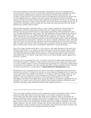 If he had developed a more solid business plan, taking better care of his employees and
preventing such a high turnover, he most likely could have successfully surpassed one third
savings without endangering his endeavor and losing the off shore setup entirely. If a
company invests heavily in onsite human resource management and training and allows time
for the establishment of a cohesive and secure setup, the chances of failure are greatly
reduced. Perhaps the heady fantasy of labor obtained practically for free has to be remitted by
overzealous executives so that a solid foundation can be put down and tangible savings can be
experienced. Ultimately, profit increases are very likely, but exporting jobs must not involve
abandoning a healthy dose of reality.
What outsourcing does to domestic labor is a very complex problem for Human Resource
Management. Workforce planning has always been an in-depth process of statistically
determining the age and skill factors of a given labor potentiality. With globalization in the
mix, the data field becomes much larger. The HRM statistician needs to balance the skills and
wage requirements of a U.S. college graduate against those of a worker from abroad, and
when choosing one over the other, the trade offs are significant. For instance, while many
companies choose to have telephone operators with limited English skills in India and Pakistan
receive questions from American customers, the rate of customer satisfaction drops. With high
rates of turnover for these foreign operators, the level of satisfaction for American customers
does not auger improvement. Still, however, many companies choose to continue with foreign
labor, experiencing a certain level of profitability regardless of various blemishes.
One of the major realities facing labor in this country is the rapid decrease in the salary and
benefits expectations a U.S. worker can have while going into the job market. With a vastly
increased labor pool to compete against, the U.S. worker must be prepared to develop and
hone skills that otherwise might not be necessary. A hundred years ago it might have been
unthinkable that a U.S. laborer would have to rely on his native English skills to appeal to an
American company.
However, this is increasingly the case, as workers must seek to differentiate themselves from
the workforce abroad. In addition, many workers must face contract options that place them
in a more unstable position in terms of employment guarantees from companies, leading them
to rely less on one employer and more actively seek other contract positions as well. This lack
of worker commitment is a major factor in Human Resource Management today.
Globalization is an irreversible trend, and with it come many unpredictable outcomes for the
business environment. Through it all, the job of Human Resource Management is to match up
worker skills with those needed by employers. For instance, while technology opens up more
cheap labor to U.S. companies, it also increases the demand for workers with technical
training, a skill more likely to be found in a first world country like the U.S. Indeed,
technology, information and English skills can be the battle cry of laborers redeployed into the
domestic U.S. market, and it is the job of HRM to find a balance between cultivating a solid
workforce overseas, while meeting the needs of the company at home.
Acquiring and Retaining the Best Employees
One of the major problems faced by many companies in today’s fast paced market is how to
grasp and retain labor that is of the best caliber. In the highly competitive business
environment, the best talent quickly gets swept up by employers eager to strengthen the
quality and efficacy of their workers. That’s why it is important for a company to stay on track
by utilizing the best talent management programs available. Indeed, a successful venture will
place a high priority on the organization of labor pools and the effective regulation of human
capital resources. Not only will the company pick up the right people to work for it, but it will
also engender a sense of loyalty among its employees, both reducing the rate of turnover and
upping the level of quality in the goods and services provided
 