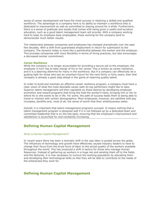 sense of career development will have the most success in retaining a skilled and qualified
workforce. The advantage to a company here is its ability to maintain a workforce that is
dedicated to improvement as well as committed to staying around for a while. Furthermore,
there is a sense of gratitude and loyalty that comes with being given a useful and lucrative
education, such as a good talent management team will provide. With a company working
hard to keep its employee base employable, those working for the company tend to
demonstrate much better results.
The relationship between companies and employees has changed dramatically over the past
few decades. With a shift from guaranteed employment in return for submission to the
company. The dynamic today is more like a partnership between the worker and the employer.
This provides companies with more flexibility in terms of hiring practices, but also encourages
a decreased worker commitment.
Career Resilience
While the company is no longer accountable for providing a secure job to the employee, the
employee in turn has to take charge of his or her career. This is known as career resilience,
and it is a dawning dilemma for many in the workforce. But if a company can effectively be a
guiding light for those who see an uncertain future for the next thirty or forty years, then that
company is already a giant step ahead in the game of retaining quality talent.
In order to build and maintain an effective career resilience program, a company must have a
clear vision of what the most desirable career path its top performers might like to take.
Superior talent management will then capitalize on these desires by developing employee
promotion and reward programs that bring the hold the worker’s hand, bringing him or her to
where he or she wants to be in life. For some, the path of success leads them to being able to
travel or interact with certain demographics. Most employees, however, are satisfied with pay
increases, benefits and, most of all, the sense of worth that their ambitiousness seeks.
Overall, it is important that talent management programs succeed. It means nothing that a
talent management program is designed well if it is not followed up by a dedicated team and
committed leadership that is on the site daily, ensuring that the employee's improvement and
satisfaction is accounted for and constantly increasing.
Defining Human Capital Management
What is Human Capital Management?
In recent years there has been a dramatic shift in the way labor is pooled across the globe.
The influences of technology and growth have effectively caused industry leaders to have to
change their focus from the brute force of labor to the actual quality of the workers available
throughout the world. This has produced a shift in tactics for those who manage Human
Resources. Instead of gathering up workers in a huge net and sending them off to the fields
and the factories, it is now necessary to nurture the working population by educating them
and developing their technological skills so that they will be able to contribute to the needs of
the enterprises they work for
Defining Human Capital Management
 