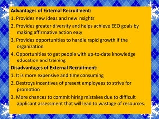 Advantages of External Recruitment:
1. Provides new ideas and new insights
2. Provides greater diversity and helps achieve EEO goals by
    making affirmative action easy
3. Provides opportunities to handle rapid growth if the
    organization
4. Opportunities to get people with up-to-date knowledge
    education and training
Disadvantages of External Recruitment:
1. It is more expensive and time consuming
2. Destroys incentives of present employees to strive for
    promotion
3. More chances to commit hiring mistakes due to difficult
    applicant assessment that will lead to wastage of resources.
 