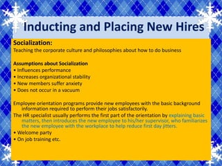 Inducting and Placing New Hires
Socialization:
Teaching the corporate culture and philosophies about how to do business

Assumptions about Socialization
• Influences performance
• Increases organizational stability
• New members suffer anxiety
• Does not occur in a vacuum

Employee orientation programs provide new employees with the basic background
   information required to perform their jobs satisfactorily.
The HR specialist usually performs the first part of the orientation by explaining basic
   matters, then introduces the new employee to his/her supervisor, who familiarizes
   the new employee with the workplace to help reduce first day jitters.
• Welcome party
• On job training etc.
 