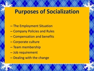 Purposes of Socialization

– The Employment Situation
– Company Policies and Rules
– Compensation and benefits
– Corporate culture
– Team membership
– Job requirement
– Dealing with the change
 