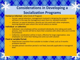 Considerations in Developing a
                Socialization Programs
Formal or Informal : what kind of Program
    – Formal: special attention, management involved in designing the program, recruit
      will learn in the way the management want them to, standard maintain
    – Informal: no special attention, directly put into work with other employees,
      learning depends upon whom the recruit selects as mentor
Individual or collective:
    – Individual: new employee will be socialized individually, time taking and costly
      process, new recruits will fail to share their anxieties with others who are in similar
      circumstance
    – Collective: socialization will be in team, effective for large organization, new
      employees can share their feeling and come out with solution
Fixed or variable Period:
    – Fixed Period: transition from outsider to insider is fixed, such as 9 months
      probation periods
    – Variable period: transition period is not fixed, basically applicable to managerial
      level
 