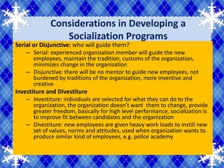 Considerations in Developing a
                 Socialization Programs
Serial or Disjunctive: who will guide them?
    – Serial: experienced organization member will guide the new
       employees, maintain the tradition, customs of the organization,
       minimizes change in the organization
    – Disjunctive: there will be no mentor to guide new employees, not
       burdened by traditions of the organization, more inventive and
       creative
Investiture and Divestiture
    – Investiture: individuals are selected for what they can do to the
       organization, the organization doesn’t want them to change, provide
       greater freedom, basically for high level performance, socialization is
       to improve fit between candidates and the organization
    – Divestiture: new employees are given heavy work loads to instill new
       set of values, norms and attitudes, used when organization wants to
       produce similar kind of employees, e.g. police academy
 