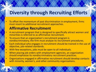 Diversity through Recruiting Efforts
• To offset the momentum of past discrimination in employment, firms
  must resort to additional recruitment approaches.
   Affirmative Recruitment
• A recruitment program that is designed to specifically attract women and
  minorities is referred to as affirmative recruitment.
• To ensure that an organization's recruitment program is
  nondiscriminatory, the firm must analyze its recruitment procedures.
• Each individual who engages in recruitment should be trained in the use of
  objective, job-related standards.
• With few exceptions, jobs must be open to all individuals.
• When placing job orders with employment agencies, an organization
  should emphasize its nondiscriminatory recruitment practices.
• Organizations engaged in affirmative recruitment should develop contacts
  with minority, women's, and other community organizations.
 