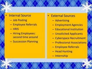 • Internal Source          • External Sources
   – Job Posting              –   Advertising
   – Employee Referrals       –   Employment Agencies
   – HRIS                     –   Educational Institution
   – Hiring Employees:        –   Unsolicited Applicants
     second time around       –   Cyberspace Recruitment
   – Succession Planning      –   Professional Associations
                              –   Employee Referrals
                              –   Head Hunting
                              –   Internship

                                               8
 