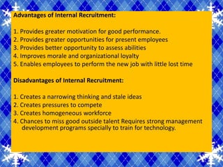 Advantages of Internal Recruitment:

1. Provides greater motivation for good performance.
2. Provides greater opportunities for present employees
3. Provides better opportunity to assess abilities
4. Improves morale and organizational loyalty
5. Enables employees to perform the new job with little lost time

Disadvantages of Internal Recruitment:

1. Creates a narrowing thinking and stale ideas
2. Creates pressures to compete
3. Creates homogeneous workforce
4. Chances to miss good outside talent Requires strong management
   development programs specially to train for technology.
 
