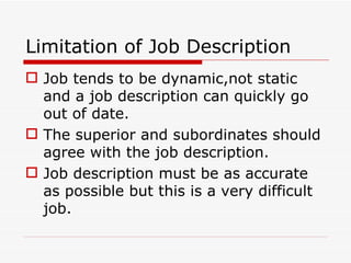 Limitation of Job Description
 Job tends to be dynamic,not static
  and a job description can quickly go
  out of date.
 The superior and subordinates should
  agree with the job description.
 Job description must be as accurate
  as possible but this is a very difficult
  job.
 