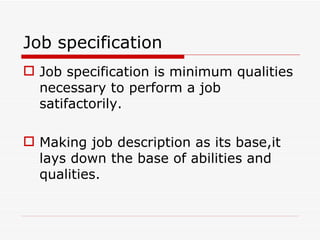 Job specification
 Job specification is minimum qualities
  necessary to perform a job
  satifactorily.

 Making job description as its base,it
  lays down the base of abilities and
  qualities.
 