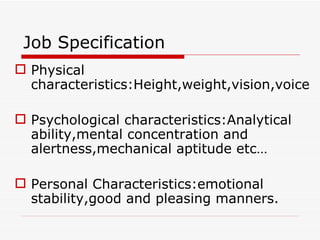 Job Specification
 Physical
  characteristics:Height,weight,vision,voice

 Psychological characteristics:Analytical
  ability,mental concentration and
  alertness,mechanical aptitude etc…

 Personal Characteristics:emotional
  stability,good and pleasing manners.
 
