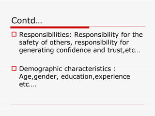 Contd…
 Responsibilities: Responsibility for the
  safety of others, responsibility for
  generating confidence and trust,etc…

 Demographic characteristics :
  Age,gender, education,experience
  etc….
 
