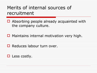 Merits of internal sources of
recruitment
 Absorbing people already acquainted with
  the company culture.

 Maintains internal motivation very high.

 Reduces labour turn over.

 Less costly.
 