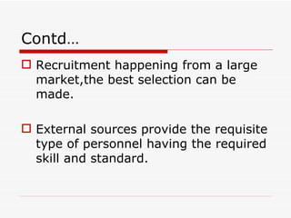 Contd…
 Recruitment happening from a large
  market,the best selection can be
  made.

 External sources provide the requisite
  type of personnel having the required
  skill and standard.
 
