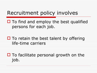 Recruitment policy involves
 To find and employ the best qualified
  persons for each job.

 To retain the best talent by offering
  life-time carriers

 To facilitate personal growth on the
  job.
 