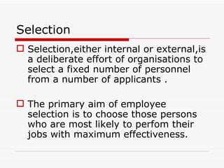 Selection
 Selection,either internal or external,is
  a deliberate effort of organisations to
  select a fixed number of personnel
  from a number of applicants .

 The primary aim of employee
  selection is to choose those persons
  who are most likely to perfom their
  jobs with maximum effectiveness.
 