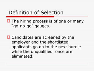 Definition of Selection
 The hiring process is of one or many
  “go-no-go” gauges.

 Candidates are screened by the
  employer and the shortlisted
  applicants go on to the next hurdle
  while the unqualified once are
  eliminated.
 