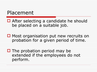Placement
 After selecting a candidate he should
  be placed on a suitable job.

 Most organisation put new recruits on
  probation for a given period of time.

 The probation period may be
  extended if the employees do not
  perform.
 