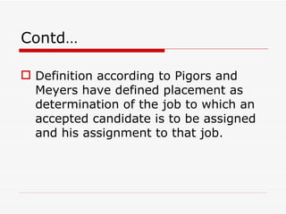 Contd…

 Definition according to Pigors and
  Meyers have defined placement as
  determination of the job to which an
  accepted candidate is to be assigned
  and his assignment to that job.
 