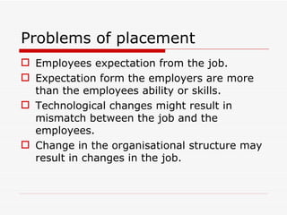 Problems of placement
 Employees expectation from the job.
 Expectation form the employers are more
  than the employees ability or skills.
 Technological changes might result in
  mismatch between the job and the
  employees.
 Change in the organisational structure may
  result in changes in the job.
 