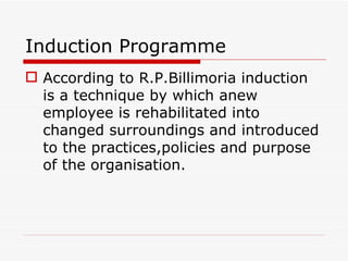 Induction Programme
 According to R.P.Billimoria induction
  is a technique by which anew
  employee is rehabilitated into
  changed surroundings and introduced
  to the practices,policies and purpose
  of the organisation.
 
