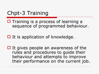 Chpt-3 Training
 Training is a process of learning a
  sequence of programmed behaviour.

 It is application of knowledge.

 It gives people an awareness of the
  rules and procedures to guide their
  behaviour and attempts to improve
  their performance on the current job.
 