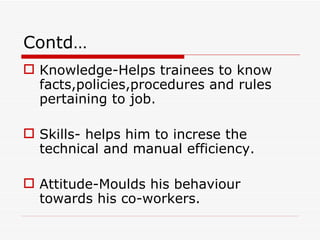 Contd…
 Knowledge-Helps trainees to know
  facts,policies,procedures and rules
  pertaining to job.

 Skills- helps him to increse the
  technical and manual efficiency.

 Attitude-Moulds his behaviour
  towards his co-workers.
 