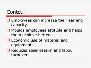 Contd…
 Employees can increase their earning
  capacity.
 Moulds employees attitude and helps
  them achieve better.
 Economic use of material and
  equipments
 Reduces absenteesim and labour
  turnover.
 